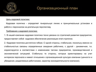 Цель кадровой политики: 
Организационный план 
Кадровая политика - определяет генеральную линию и принципиальные установки в 
работе с персоналом на длительную перспективу. 
Требования к кадровой политике: 
1. В нашей компании кадровая политика тесно увязана со стратегией развития предприятия, 
предоставляет собой кадровое обеспечение реализации этой стратегии. 
2. Кадровая политика достаточно гибкая. С одной стороны, стабильная, поскольку именно со 
стабильностью связаны определенные ожидания работника, с другой - динамичная, т.е. 
корректируется в соответствии с изменением тактики предприятия, производственной и 
экономической ситуацией. Стабильны те стороны, которые ориентированы на учет 
интересов персонала и имеют отношение к организационной культуре компании (ценности и 
убеждения, разделяемые работниками, характер жизнедеятельности компании). 
 