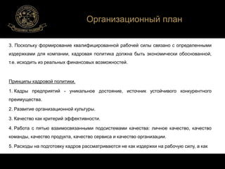 Организационный план 
3. Поскольку формирование квалифицированной рабочей силы связано с определенными 
издержками для компании, кадровая политика должна быть экономически обоснованной, 
т.е. исходить из реальных финансовых возможностей. 
Принципы кадровой политики. 
1. Кадры предприятий - уникальное достояние, источник устойчивого конкурентного 
преимущества. 
2. Развитие организационной культуры. 
3. Качество как критерий эффективности. 
4. Работа с пятью взаимосвязанными подсистемами качества: личное качество, качество 
команды, качество продукта, качество сервиса и качество организации. 
5. Расходы на подготовку кадров рассматриваются не как издержки на рабочую силу, а как 
 