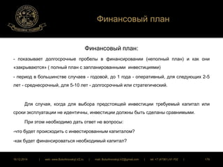 Финансовый план 
Финансовый план: 
- показывает долгосрочные пробелы в финансировании (неполный план) и как они 
«закрываются» ( полный план с запланированными инвестициями) 
- период в большинстве случаев - годовой, до 1 года - оперативный, для следующих 2-5 
лет - среднесрочный, для 5-10 лет - долгосрочный или стратегический. 
Для случая, когда для выбора предстоящей инвестиции требуемый капитал или 
сроки эксплуатации не идентичны, инвестиции должны быть сделаны сравнимыми. 
При этом необходимо дать ответ не вопросы: 
-что будет происходить с инвестированным капиталом? 
-как будет финансироваться необходимый капитал? 
16.12.2014 | web: www.ButurlinovskyLVZ.ru | mail: ButurlinovskyLVZ@gmail.com | tel: +7 (47361) 47-702 | 179 
 