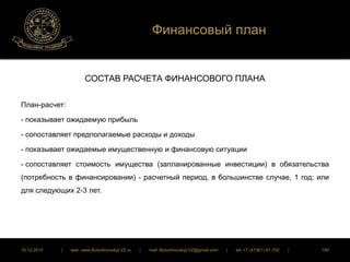 Финансовый план 
СОСТАВ РАСЧЕТА ФИНАНСОВОГО ПЛАНА 
План-расчет: 
- показывает ожидаемую прибыль 
- сопоставляет предполагаемые расходы и доходы 
- показывает ожидаемые имущественную и финансовую ситуации 
- сопоставляет стоимость имущества (запланированные инвестиции) в обязательства 
(потребность в финансировании) - расчетный период, в большинстве случае, 1 год; или 
для следующих 2-3 лет. 
16.12.2014 | web: www.ButurlinovskyLVZ.ru | mail: ButurlinovskyLVZ@gmail.com | tel: +7 (47361) 47-702 | 180 
 