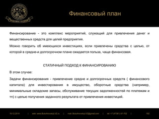 Финансовый план 
Финансирование - это комплекс мероприятий, служащий для привлечения денег и 
вещественных средств для целей предприятия. 
Можно говорить об имеющихся инвестициях, если привлечены средства с целью, от 
которой в средне-и долгосрочном плане ожидается польза, чаще финансовая. 
СТАТИЧНЫЙ ПОДХОД К ФИНАНСИРОВАНИЮ 
В этом случае: 
Задачи финансирования - привлечение средне и долгосрочных средств ( финансового 
капитала) для инвестирования в имущество, оборотные средства (например, 
минимальные складские запасы, обслуживание текущих задолженностей по платежам и 
тп) с целью получения заданного результата от привлечения инвестиций. 
16.12.2014 | web: www.ButurlinovskyLVZ.ru | mail: ButurlinovskyLVZ@gmail.com | tel: +7 (47361) 47-702 | 182 
 
