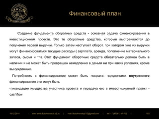 Финансовый план 
Создание фундамента оборотных средств - основная задача финансирования в 
инвестиционном проекте. Это те оборотные средства, которые выстраиваются до 
получения первой выручки. Только затем наступает оборот, при котором уже из выручки 
могут финансироваться текущие расходы ( зарплата, аренда, пополнение материального 
запаса, сырья и тп). Этот фундамент оборотных средств обязательно должен быть в 
наличии и не может быть превращен немедленно в деньги ни при каких условиях, кроме 
вынужденных. 
Потребность в финансировании может быть покрыта: -средствами внутреннего 
финансирования это могут быть 
-ликвидация имущества участника проекта и передача его в инвестиционный проект - 
cashflow 
16.12.2014 | web: www.ButurlinovskyLVZ.ru | mail: ButurlinovskyLVZ@gmail.com | tel: +7 (47361) 47-702 | 183 
 