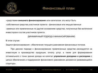 Финансовый план 
-средствами внешнего финансирования или капиталом: это могут быть 
-собственные средства участников проекта - финансовые или имущественные 
-заемные или привлеченные по другим основаниям средства, полученные без включения 
инвесторов в состав участников проекта. 
ДИНАМИЧНЫЙ ПОДХОД К ФИНАНСИРОВАНИЮ 
В этом случае: 
Задачи финансирования - обеспечение текущего равновесия финансовых потоков. 
При данном подходе к финансированию привлеченные средства расходуются на 
инвестиции в производство продукции, оплату услуг, а также для формирования 
оптимального с точки зрения дохода на капитал управления доходами и расходами с 
целью обеспечения и поддержания финансового равновесия динамично развивающейся 
структуры. 
16.12.2014 | web: www.ButurlinovskyLVZ.ru | mail: ButurlinovskyLVZ@gmail.com | tel: +7 (47361) 47-702 | 184 
 
