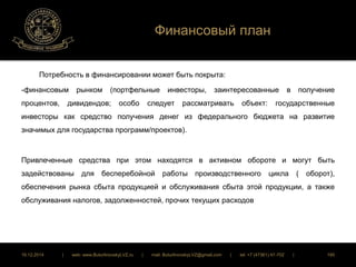 Финансовый план 
Потребность в финансировании может быть покрыта: 
-финансовым рынком (портфельные инвесторы, заинтересованные в получение 
процентов, дивидендов; особо следует рассматривать объект: государственные 
инвесторы как средство получения денег из федерального бюджета на развитие 
значимых для государства программ/проектов). 
Привлеченные средства при этом находятся в активном обороте и могут быть 
задействованы для бесперебойной работы производственного цикла ( оборот), 
обеспечения рынка сбыта продукцией и обслуживания сбыта этой продукции, а также 
обслуживания налогов, задолженностей, прочих текущих расходов 
16.12.2014 | web: www.ButurlinovskyLVZ.ru | mail: ButurlinovskyLVZ@gmail.com | tel: +7 (47361) 47-702 | 185 
 