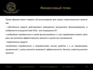 Финансовый план 
Таким образом можно говорить об использовании для нашего инвестиционного проекта 
как: 
- собственных средств действующего предприятия (внутреннего финансирования), в 
особенности из выручки Cash Flow - или сокращенно CF, 
• необходимо определиться о каком финансировании ( и его параметрах) может идти 
речь при расчетах эффективности проекта и сроках его окупаемости 
- привлеченных средств 
•необходимо определиться с направлениями поиска средств ( и их параметрами 
привлечения) с целью расчета возможной эффективности данного инвестиционного 
проекта 
16.12.2014 | web: www.ButurlinovskyLVZ.ru | mail: ButurlinovskyLVZ@gmail.com | tel: +7 (47361) 47-702 | 186 
 