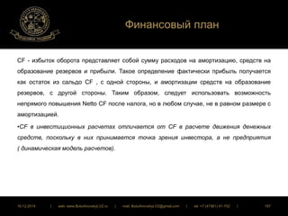 Финансовый план 
CF - избыток оборота представляет собой сумму расходов на амортизацию, средств на 
образование резервов и прибыли. Такое определение фактически прибыль получается 
как остаток из сальдо CF , с одной стороны, и амортизации средств на образование 
резервов, с другой стороны. Таким образом, следует использовать возможность 
непрямого повышения Netto CF после налога, но в любом случае, не в равном размере с 
амортизацией. 
•CF в инвестиционных расчетах отличается от CF в расчете движения денежных 
средств, поскольку в них принимается точка зрения инвестора, а не предприятия 
( динамическая модель расчетов). 
16.12.2014 | web: www.ButurlinovskyLVZ.ru | mail: ButurlinovskyLVZ@gmail.com | tel: +7 (47361) 47-702 | 187 
 