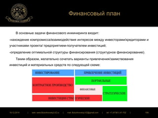Финансовый план 
В основные задачи финансового инжиниринга входит: 
-нахождение компромисса/взаимодействия интересов между инвесторами/кредиторами и 
участниками проекта/ предприятием-получателем инвестиций; 
-определение оптимальной структуры финансирования (структурное финансирование). 
Таким образом, желательно сочетать варианты привлечения/заимствования 
инвестиций и материальных средств по следующей схеме: 
16.12.2014 | web: www.ButurlinovskyLVZ.ru | mail: ButurlinovskyLVZ@gmail.com | tel: +7 (47361) 47-702 | 189 
 