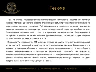 Резюме 
Тем не менее, производственно-технологическая успешность проекта не является 
главной итоговой ценностью проекта. Главной ценностью проекта становится получение 
участниками проекта успешных ТМ федерального значения, которые становятся 
самостоятельными источниками получения дополнительной проектной прибыли за счет 
брендинговой составляющей, роста и сохранения маржинальности брендированной 
продукции, возможности задействования франчайзинговых, лизинговых форм создания 
дополнительной проектной стоимости и тп. 
Владелец ТМ - совладелец ТМ, Участник проекта на выходе получают нематериальный 
актив высокой рыночной стоимости и сформированную систему бизнес-процессов 
высокого уровня рентабельности, имеющую характер разветвленного сетевого бизнеса 
высокой оборачиваемости и доходности федерального масштаба. На выходе из 
инвестиционного цикла проекта (ориентировочно - 3 года) Владелец бренда/Совладелец 
бренда/ Участник проекта имеют бизнес, составляющий минимум порядка 3% доли 
оборота рынка алкогольной продукции в России. 
16.12.2014 | web: www.ButurlinovskyLVZ.ru | mail: ButurlinovskyLVZ@gmail.com | tel: +7 (47361) 47-702 | 19 
 