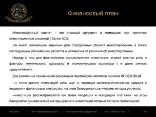 Финансовый план 
Инвестиционный расчет - это главный аргумент и помощник при принятии 
инвестиционных решений ( более 50%). 
Он имеет важнейшее значения для определения объекта инвестирования, а также 
последующих уточняющих расчетов и независим от решения об инвестировании. 
Наряду с ним для фактического осуществления инвестиции, играют важную роль и 
факторы технического, правового и экономического характера ( и даже личных 
предпочтений). 
Для различных применений решающим параметром является понятие ИНВЕСТИЦИ: 
- с точки зрения инвестиций речь идет о переводе денежных/платежных средств в 
вещевое и финансовое имущество. на этом базируются статические методы расчетов. 
-инвестиции рассматриваются как поток входящих и исходящих платежей. на этом 
базируются динамические методы расчета инвестиций которые сегодня превалируют. 
16.12.2014 | web: www.ButurlinovskyLVZ.ru | mail: ButurlinovskyLVZ@gmail.com | tel: +7 (47361) 47-702 | 190 
 