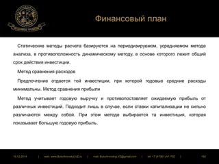 Финансовый план 
Статические методы расчета базируются на периодизируемом, усредняемом методе 
анализа, в противоположность динамическому методу, в основе которого лежит общий 
срок действия инвестиции. 
Метод сравнения расходов 
Предпочтение отдается той инвестиции, при которой годовые средние расходы 
минимальны. Метод сравнения прибыли 
Метод учитывает годовую выручку и противопоставляет ожидаемую прибыль от 
различных инвестиций. Подходит лишь в случае, если ставки капитализации не сильно 
различаются между собой. При этом методе выбирается та инвестиция, которая 
показывает большую годовую прибыль. 
16.12.2014 | web: www.ButurlinovskyLVZ.ru | mail: ButurlinovskyLVZ@gmail.com | tel: +7 (47361) 47-702 | 192 
 
