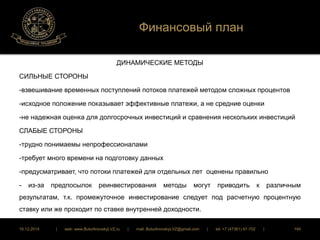 Финансовый план 
ДИНАМИЧЕСКИЕ МЕТОДЫ 
СИЛЬНЫЕ СТОРОНЫ 
-взвешивание временных поступлений потоков платежей методом сложных процентов 
-исходное положение показывает эффективные платежи, а не средние оценки 
-не надежная оценка для долгосрочных инвестиций и сравнения нескольких инвестиций 
СЛАБЫЕ СТОРОНЫ 
-трудно понимаемы непрофессионалами 
-требует много времени на подготовку данных 
-предусматривает, что потоки платежей для отдельных лет оценены правильно 
- из-за предпосылок реинвестирования методы могут приводить к различным 
результатам, т.к. промежуточное инвестирование следует под расчетную процентную 
ставку или же проходит по ставке внутренней доходности. 
16.12.2014 | web: www.ButurlinovskyLVZ.ru | mail: ButurlinovskyLVZ@gmail.com | tel: +7 (47361) 47-702 | 194 
 