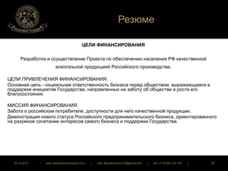 Резюме 
ЦЕЛИ ФИНАНСИРОВАНИЯ 
Разработка и осуществление Проекта по обеспечению населения РФ качественной 
алкогольной продукцией Российского производства. 
ЦЕЛИ ПРИВЛЕЧЕНИЯ ФИНАНСИРОВАНИЯ: 
Основная цель - социальная ответственность бизнеса перед обществом, выражающаяся в 
поддержке инициатив Государства, направленных на заботу об обществе и росте его 
благосостояния. 
МИССИЯ ФИНАНСИРОВАНИЯ: 
Забота о российском потребителе, доступности для него качественной продукции. 
Демонстрация нового статуса Российского предпринимательского бизнеса, ориентированного 
на разумное сочетание интересов самого бизнеса и поддержки Государства. 
16.12.2014 | web: www.ButurlinovskyLVZ.ru | mail: ButurlinovskyLVZ@gmail.com | tel: +7 (47361) 47-702 | 20 
 