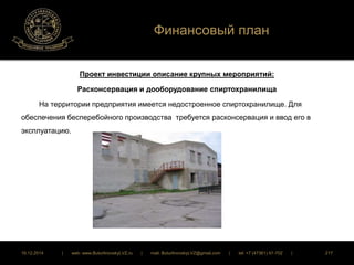 Финансовый план 
Проект инвестиции описание крупных мероприятий: 
Расконсервация и дооборудование спиртохранилища 
На территории предприятия имеется недостроенное спиртохранилище. Для 
обеспечения бесперебойного производства требуется расконсервация и ввод его в 
эксплуатацию. 
16.12.2014 | web: www.ButurlinovskyLVZ.ru | mail: ButurlinovskyLVZ@gmail.com | tel: +7 (47361) 47-702 | 217 
 