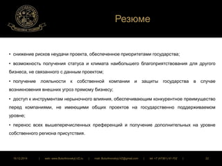 Резюме 
• снижение рисков неудачи проекта, обеспеченное приоритетами государства; 
• возможность получения статуса и климата наибольшего благоприятствования для другого 
бизнеса, не связанного с данным проектом; 
• получение лояльности к собственной компании и защиты государства в случае 
возникновения внешних угроз прямому бизнесу; 
• доступ к инструментам нерыночного влияния, обеспечивающим конкурентное преимущество 
перед компаниями, не имеющими общих проектов на государственно поддерживаемом 
уровне; 
• перенос всех вышеперечисленных преференций и получение дополнительных на уровне 
собственного региона присутствия. 
16.12.2014 | web: www.ButurlinovskyLVZ.ru | mail: ButurlinovskyLVZ@gmail.com | tel: +7 (47361) 47-702 | 22 
 