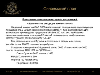 Финансовый план 
Проект инвестиции описание крупных мероприятий: 
Строительства склада для комплектующих 
На данный момент на ОАО БЛВЗ имеется склад для хранения комплектующих 
площадью 376,2 м2 для обеспечения производства 11 тыс. дкл продукции. Для 
возможности производства продукции в объёме 200 тыс. дкл. необходимы 
складские помещения площадью 2-3 тыс.м2 для возможности обеспечения 
комплектующими для выпуска 200 тыс. дкл 
Для размещения стеклобутылки и гофротары в тарном участке при 
выработке лви 200000 дал в месяц требуется: 
Складское помещений на 20 дневный запас 3000 м² вместимостью 3000 
паллет размером 1200*1000 на 182280 дал. 
Стеклобутылка 2480 паллет х 1470 
Короба 320 паллет х 600 
Решетка 160 паллет х 600 
Прокладка 40 х 6000 
16.12.2014 | web: www.ButurlinovskyLVZ.ru | mail: ButurlinovskyLVZ@gmail.com | tel: +7 (47361) 47-702 | 221 
 