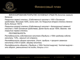 Финансовый план 
ФИНАНСИРОВАНИЕ/ПОКРЫТИЕ ОСНОВНЫХ СРЕДСТВ (Золотое правило 
баланса). 
Покрытие первой степени. (Собственный капитал х 100/ к Основным 
средствам). Минимум 100%, еслли нет, то Покрытие второй степени должно 
быть больше 100.%. 
Покрытие второй степени (Собственный капитал + долгосрочный заемный 
капитал х 100/к Основным средствам). Долен быть выше 100%. Важнее, чем 
покрытие первой степени. 
РЕНТАБЕЛЬНОСТЬ. 
Рентабельность собственного капитала (Прибыль х 100/к среднему собств. 
капиталу. 7-8%,, зависит от отрасли. 
Рентабельность общего капитала. (Чист. прибыль + процент заемного 
капитала) х100 /к Средн. общему капиталу. 
Рентабельность оборота. (Прибыль х 100/к Чистой выручке). Чистая выручка - 
это оборот, уменьшенный на скидки, бонусы и т.п. 
16.12.2014 | web: www.ButurlinovskyLVZ.ru | mail: ButurlinovskyLVZ@gmail.com | tel: +7 (47361) 47-702 | 226 
 