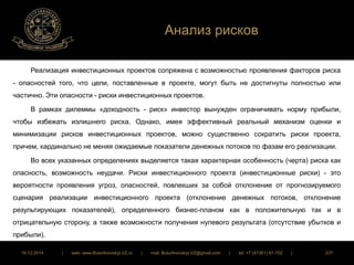Анализ рисков 
Реализация инвестиционных проектов сопряжена с возможностью проявления факторов риска 
- опасностей того, что цели, поставленные в проекте, могут быть не достигнуты полностью или 
частично. Эти опасности - риски инвестиционных проектов. 
В рамках дилеммы «доходность - риск» инвестор вынужден ограничивать норму прибыли, 
чтобы избежать излишнего риска. Однако, имея эффективный реальный механизм оценки и 
минимизации рисков инвестиционных проектов, можно существенно сократить риски проекта, 
причем, кардинально не меняя ожидаемые показатели денежных потоков по фазам его реализации. 
Во всех указанных определениях выделяется такая характерная особенность (черта) риска как 
опасность, возможность неудачи. Риски инвестиционного проекта (инвестиционные риски) - это 
вероятности проявления угроз, опасностей, повлекших за собой отклонение от прогнозируемого 
сценария реализации инвестиционного проекта (отклонение денежных потоков, отклонение 
результирующих показателей), определенного бизнес-планом как в положительную так и в 
отрицательную сторону, а также возможности получения нулевого результата (отсутствие убытков и 
прибыли). 
16.12.2014 | web: www.ButurlinovskyLVZ.ru | mail: ButurlinovskyLVZ@gmail.com | tel: +7 (47361) 47-702 | 237 
 