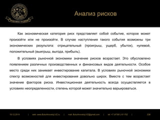 Анализ рисков 
Как экономическая категория риск представляет собой событие, которое может 
произойти или не произойти. В случае наступления такого события возможны три 
экономических результата: отрицательный (проигрыш, ущерб, убыток), нулевой, 
положительный (выигрыш, выгода, прибыль). 
В условиях рыночной экономики значение рисков возрастает. Это обусловлено 
появлением различных производственных и финансовых видов деятельности. Особое 
место среди них занимает инвестирование капитала. В условиях рыночной экономики 
спектр возможностей для инвестирования довольно широк. Вместе с тем возрастает 
значение факторов риска. Инвестиционная деятельность всегда осуществляется в 
условиях неопределенности, степень которой может значительно варьироваться. 
16.12.2014 | web: www.ButurlinovskyLVZ.ru | mail: ButurlinovskyLVZ@gmail.com | tel: +7 (47361) 47-702 | 238 
 