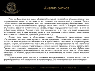 Анализ рисков 
Риск, как было отмечено выше, обладает объективной природой, но в большинстве случаев 
его проявление зависит от человека, от его решений, его предпочтений и установок. То есть 
субъективная составляющая риска непосредственно влияет на его природу. Поэтому имеет смысл 
говорить о субъективно-объективной природе риска. Риск связан с выбором определенных 
альтернатив, расчетом вероятностей их исхода, которые определяются человеком - в этом его 
субъективная сторона. Помимо этого, она проявляется и в том, что люди неодинаково 
воспринимают одну и туже величину риска в силу различных психологических, нравственных, 
идеологических ориентации, принципов, установок и т. д. 
Однако риск имеет и объективную сторону. Объективное существование риска 
обуславливает вероятностная сущность многих природных, социальных и технологических 
процессов, многовариантность материальных и идеологических отношений, в которые вступают 
объекты социально-экономической жизни. Объективность риска проявляется и в том, что понятие 
«риска» отражает реально существующие в жизни явления, процессы, стороны деятельности. 
Причем риск существует независимо от того, осознают его наличие или нет. Субъективно- 
объективная природа риска определяется тем, что он порождается процессами как субъективного 
характера, так и такими, существование которых, в конечном счете, не зависит от воли и сознания 
человека. 
Существование риска связано с наличием неопределенности, которая неоднородна по 
форме проявления и по содержанию. В первую очередь, это неопределенность внешней среды. 
16.12.2014 | web: www.ButurlinovskyLVZ.ru | mail: ButurlinovskyLVZ@gmail.com | tel: +7 (47361) 47-702 | 239 
 