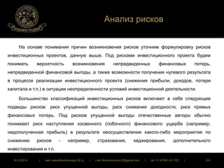 Анализ рисков 
На основе понимания причин возникновения рисков уточним формулировку рисков 
инвестиционных проектов, данную выше. Под рисками инвестиционного проекта будем 
понимать вероятность возникновения непредвиденных финансовых потерь, 
непредвиденной финансовой выгоды, а также возможности получения нулевого результата 
в процессе реализации инвестиционного проекта (снижения прибыли, доходов, потери 
капитала и т.п.) в ситуации неопределенности условий инвестиционной деятельности. 
Большинство классификаций инвестиционных рисков включают в себя следующие 
подвиды рисков: риск упущенной выгоды, риск снижения доходности, риск прямых 
финансовых потерь. Под риском упущенной выгоды отечественные авторы обычно 
понимают риск наступления косвенного (побочного) финансового ущерба (например, 
недополученная прибыль) в результате неосуществления какого-либо мероприятия по 
снижению рисков - например, страхования, хеджирования, дополнительного 
инвестирования и т.п. 
16.12.2014 | web: www.ButurlinovskyLVZ.ru | mail: ButurlinovskyLVZ@gmail.com | tel: +7 (47361) 47-702 | 241 
 
