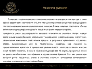 Анализ рисков 
Возможность проявления риска снижения доходности трактуется в литературе с точки 
зрения вероятности наступления события уменьшения размера процентов и дивидендов по 
портфельным инвестициям и долгосрочным кредитам. В риск снижения доходности обычно 
включают следующие разновидности: процентные риски и кредитные риски. 
Процентные риски рассматриваются авторами относительно опасности потерь прежде 
всего коммерческими банками, кредитными учреждениями, инвестиционными институтами, 
селинговыми кампаниями собственных средств в результате превышения процентных 
ставок, выплачиваемых ими по привлеченным средствам над ставками по 
предоставленным кредитам. К процентным рискам относят также риски потерь, которые 
могут понести инвесторы в связи с изменением дивидендов по акциям, процентных ставок 
на рынке по облигациям, сертификатам и другим ценным бумагам. Этот вид рисков при 
быстром росте процентных ставок в условиях инфляции приобретает немаловажное 
значение и для краткосрочных ценных бумаг. 
16.12.2014 | web: www.ButurlinovskyLVZ.ru | mail: ButurlinovskyLVZ@gmail.com | tel: +7 (47361) 47-702 | 242 
 