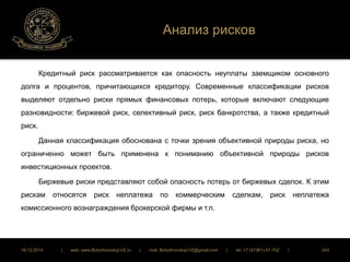 Анализ рисков 
Кредитный риск рассматривается как опасность неуплаты заемщиком основного 
долга и процентов, причитающихся кредитору. Современные классификации рисков 
выделяют отдельно риски прямых финансовых потерь, которые включают следующие 
разновидности: биржевой риск, селективный риск, риск банкротства, а также кредитный 
риск. 
Данная классификация обоснована с точки зрения объективной природы риска, но 
ограниченно может быть применена к пониманию объективной природы рисков 
инвестиционных проектов. 
Биржевые риски представляют собой опасность потерь от биржевых сделок. К этим 
рискам относятся риск неплатежа по коммерческим сделкам, риск неплатежа 
комиссионного вознаграждения брокерской фирмы и т.п. 
16.12.2014 | web: www.ButurlinovskyLVZ.ru | mail: ButurlinovskyLVZ@gmail.com | tel: +7 (47361) 47-702 | 243 
 