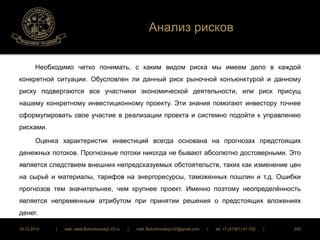 Анализ рисков 
Необходимо четко понимать, с каким видом риска мы имеем дело в каждой 
конкретной ситуации. Обусловлен ли данный риск рыночной конъюнктурой и данному 
риску подвергаются все участники экономической деятельности, или риск присущ 
нашему конкретному инвестиционному проекту. Эти знания помогают инвестору точнее 
сформулировать свое участие в реализации проекта и системно подойти к управлению 
рисками. 
Оценка характеристик инвестиций всегда основана на прогнозах предстоящих 
денежных потоков. Прогнозные потоки никогда не бывают абсолютно достоверными. Это 
является следствием внешних непредсказуемых обстоятельств, таких как изменение цен 
на сырьё и материалы, тарифов на энергоресурсы, таможенных пошлин и т.д. Ошибки 
прогнозов тем значительнее, чем крупнее проект. Именно поэтому неопределённость 
является непременным атрибутом при принятии решения о предстоящих вложениях 
денег. 
16.12.2014 | web: www.ButurlinovskyLVZ.ru | mail: ButurlinovskyLVZ@gmail.com | tel: +7 (47361) 47-702 | 245 
 
