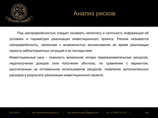 Анализ рисков 
Под неопределённостью следует понимать неполноту и неточность информации об 
условиях и параметрах реализации инвестиционного проекта. Риском называется 
неопределённость, связанная с возможностью возникновения во время реализации 
проекта неблагоприятных ситуаций и их последствий. 
Инвестиционный риск - опасность возможной потери предпринимательских ресурсов, 
недополучения доходов (или получения убытков), по сравнению с вариантом, 
рассчитанным на оптимальное использование ресурсов, появления дополнительных 
расходов в результате реализации инвестиционного проекта. 
16.12.2014 | web: www.ButurlinovskyLVZ.ru | mail: ButurlinovskyLVZ@gmail.com | tel: +7 (47361) 47-702 | 246 
 