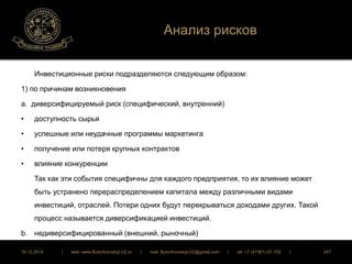Анализ рисков 
Инвестиционные риски подразделяются следующим образом: 
1) по причинам возникновения 
а. диверсифицируемый риск (специфический, внутренний) 
• доступность сырья 
• успешные или неудачные программы маркетинга 
• получение или потеря крупных контрактов 
• влияние конкуренции 
Так как эти события специфичны для каждого предприятия, то их влияние может 
быть устранено перераспределением капитала между различными видами 
инвестиций, отраслей. Потери одних будут перекрываться доходами других. Такой 
процесс называется диверсификацией инвестиций. 
b. недиверсифицированный (внешний, рыночный) 
16.12.2014 | web: www.ButurlinovskyLVZ.ru | mail: ButurlinovskyLVZ@gmail.com | tel: +7 (47361) 47-702 | 247 
 
