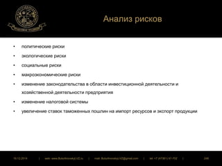 Анализ рисков 
• политические риски 
• экологические риски 
• социальные риски 
• макроэкономические риски 
• изменение законодательства в области инвестиционной деятельности и 
хозяйственной деятельности предприятия 
• изменение налоговой системы 
• увеличение ставок таможенных пошлин на импорт ресурсов и экспорт продукции 
16.12.2014 | web: www.ButurlinovskyLVZ.ru | mail: ButurlinovskyLVZ@gmail.com | tel: +7 (47361) 47-702 | 248 
 