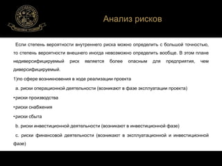 Анализ рисков 
Если степень вероятности внутреннего риска можно определить с большой точностью, 
то степень вероятности внешнего иногда невозможно определить вообще. В этом плане 
недиверсифицируемый риск является более опасным для предприятия, чем 
диверсифицируемый. 
1)по сфере возникновения в ходе реализации проекта 
а. риски операционной деятельности (возникают в фазе эксплуатации проекта) 
• риски производства 
• риски снабжения 
• риски сбыта 
b. риски инвестиционной деятельности (возникают в инвестиционной фазе) 
c. риски финансовой деятельности (возникают в эксплуатационной и инвестиционной 
фазе) 
 