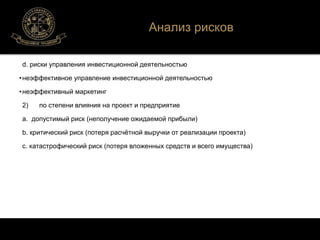 Анализ рисков 
d. риски управления инвестиционной деятельностью 
• неэффективное управление инвестиционной деятельностью 
• неэффективный маркетинг 
2) по степени влияния на проект и предприятие 
a. допустимый риск (неполучение ожидаемой прибыли) 
b. критический риск (потеря расчётной выручки от реализации проекта) 
c. катастрофический риск (потеря вложенных средств и всего имущества) 
 