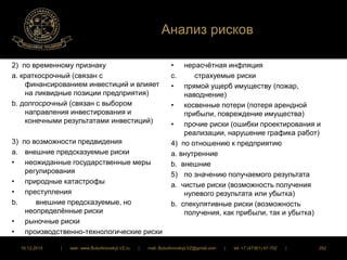 Анализ рисков 
2) по временному признаку 
a. краткосрочный (связан с 
финансированием инвестиций и влияет 
на ликвидные позиции предприятия) 
b. долгосрочный (связан с выбором 
направления инвестирования и 
конечными результатами инвестиций) 
3) по возможности предвидения 
a. внешние предсказуемые риски 
• неожиданные государственные меры 
регулирования 
• природные катастрофы 
• преступления 
b. внешние предсказуемые, но 
неопределённые риски 
• рыночные риски 
• производственно-технологические риски 
• изменение валютных курсов 
• нерасчётная инфляция 
с. страхуемые риски 
• прямой ущерб имуществу (пожар, 
наводнение) 
• косвенные потери (потеря арендной 
прибыли, повреждение имущества) 
• прочие риски (ошибки проектирования и 
реализации, нарушение графика работ) 
4) по отношению к предприятию 
a. внутренние 
b. внешние 
5) по значению получаемого результата 
a. чистые риски (возможность получения 
нулевого результата или убытка) 
b. спекулятивные риски (возможность 
получения, как прибыли, так и убытка) 
16.12.2014 | web: www.ButurlinovskyLVZ.ru | mail: ButurlinovskyLVZ@gmail.com | tel: +7 (47361) 47-702 | 252 
 