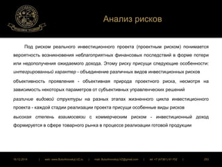 Анализ рисков 
Под риском реального инвестиционного проекта (проектным риском) понимается 
вероятность возникновения неблагоприятных финансовых последствий в форме потери 
или недополучения ожидаемого дохода. Этому риску присущи следующие особенности: 
интегрированный характер - объединение различных видов инвестиционных рисков 
объективность проявления - объективная природа проектного риска, несмотря на 
зависимость некоторых параметров от субъективных управленческих решений 
различие видовой структуры на разных этапах жизненного цикла инвестиционного 
проекта - каждой стадии реализации проекта присущи особенные виды рисков 
высокая степень взаимосвязи с коммерческим риском - инвестиционный доход 
формируется в сфере товарного рынка в процессе реализации готовой продукции 
16.12.2014 | web: www.ButurlinovskyLVZ.ru | mail: ButurlinovskyLVZ@gmail.com | tel: +7 (47361) 47-702 | 253 
 