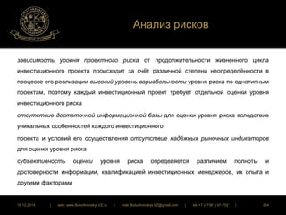 Анализ рисков 
зависимость уровня проектного риска от продолжительности жизненного цикла 
инвестиционного проекта происходит за счёт различной степени неопределённости в 
процессе его реализации высокий уровень вариабельности уровня риска по однотипным 
проектам, поэтому каждый инвестиционный проект требует отдельной оценки уровня 
инвестиционного риска 
отсутствие достаточной информационной базы для оценки уровня риска вследствие 
уникальных особенностей каждого инвестиционного 
проекта и условий его осуществления отсутствие надёжных рыночных индикаторов 
для оценки уровня риска 
субъективность оценки уровня риска определяется различием полноты и 
достоверности информации, квалификацией инвестиционных менеджеров, их опыта и 
другими факторами 
16.12.2014 | web: www.ButurlinovskyLVZ.ru | mail: ButurlinovskyLVZ@gmail.com | tel: +7 (47361) 47-702 | 254 
 