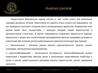 Анализ рисков 
Теоретически безупречный подход состоит в том, чтобы учесть все возможные 
сценарии денежных потоков. Практически это сделать очень сложно или невозможно, так 
как приходится учитывать слишком много альтернативных вариантов. Формальный учёт 
рисков может быть осуществлён с помощью методов теории вероятностей и 
математической статистики. В расчёт принимаются показатели вероятности будущих 
результатов и затрат или статистические распределения величин ожидаемых доходов от 
инвестиций. Для анализа рисков инвестиционных проектов используют два подхода: 
o Описательный - описание рисков (анализ чувствительности проекта, анализ 
сценариев, имитационное моделирование) 
o «приспосабливающий» - используются инструменты, приспосабливающие анализ 
инвестиций к воздействию фактора риска и включающие представления инвестора о 
риске в расчёт инвестиционных критериев (анализ вероятностей, расчёт ожидаемой 
ценности). 
16.12.2014 | web: www.ButurlinovskyLVZ.ru | mail: ButurlinovskyLVZ@gmail.com | tel: +7 (47361) 47-702 | 257 
 