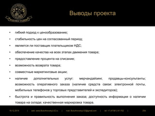 Выводы проекта 
• гибкий подход к ценообразованию; 
• стабильность цен на согласованный период; 
• является ли поставщик плательщиком НДС; 
• обеспечение качества на всех этапах движения товара; 
• предоставление процента на списание; 
• возможность возврата товара; 
• совместные маркетинговые акции; 
• наличие дополнительных услуг: мерчандайзинг, продавцы-консультанты; 
возможность оперативного заказа (наличие средств связи: электронной почты, 
мобильных телефонов у торговых представителей и экспедиторов); 
• быстрота и правильность выполнения заказа; доступность информации о наличии 
товара на складе; качественная маркировка товара. 
16.12.2014 | web: www.ButurlinovskyLVZ.ru | mail: ButurlinovskyLVZ@gmail.com | tel: +7 (47361) 47-702 | 259 
 