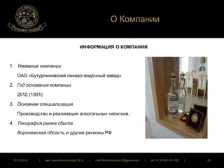 О Компании 
ИНФОРМАЦИЯ О КОМПАНИИ 
1. Название компании 
ОАО «Бутурлиновский ликеро-водочный завод» 
2. Год основания компании 
2012 (1901) 
3. Основная специализация 
Производство и реализация алкогольных напитков. 
4. География рынка сбыта 
Воронежская область и другие регионы РФ 
16.12.2014 | web: www.ButurlinovskyLVZ.ru | mail: ButurlinovskyLVZ@gmail.com | tel: +7 (47361) 47-702 | 26 
 