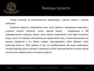 Выводы проекта 
Теперь взглянем на Инвестиционный меморандум с другой стороны - глазами 
инвестора. 
Вложение средств в предприятие очень часто связано с вхождением инвестора в 
уставный капитал компании, значит, важный момент - определение в ИМ 
предварительной структуры сделки: какое именно юридическое лицо будет выпускать 
акции, нужно ли создавать дополнительные юридические лица, в какой юрисдикции они 
должны находиться и т.д. Проект следует структурировать таким образом, чтобы 
инвесторы были на 100% уверены в том, что приобретаемые ими акции гарантируют 
соответствующую долю в активах и денежных потоках компании-эмитента (иначе сделка 
не состоится и фирма просто не получит средств). 
16.12.2014 | web: www.ButurlinovskyLVZ.ru | mail: ButurlinovskyLVZ@gmail.com | tel: +7 (47361) 47-702 | 260 
 