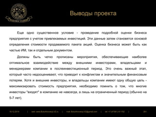 Выводы проекта 
Еще одно существенное условие - проведение подробной оценки бизнеса 
предприятия с учетом привлекаемых инвестиций. Эти данные затем становятся основой 
определения стоимости продаваемого пакета акций. Оценка бизнеса может быть как 
частью ИМ, так и отдельным документом. 
Должны быть четко прописаны мероприятия, обеспечивающие наиболее 
оптимальное взаимодействие между внешними инвесторами, владельцами и 
менеджерами компании в послеинвестиционный период. Это очень важный этап, 
который часто недооценивают, что приводит к конфликтам и значительным финансовым 
потерям. Хотя и внешние инвесторы, и владельцы компании имеют одну общую цель - 
максимизировать стоимость предприятия, необходимо помнить о том, что многие 
инвесторы "входят" в компанию не навсегда, а лишь на ограниченный период (обычно на 
5-7 лет). 
16.12.2014 | web: www.ButurlinovskyLVZ.ru | mail: ButurlinovskyLVZ@gmail.com | tel: +7 (47361) 47-702 | 261 
 