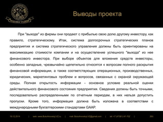 Выводы проекта 
При "выходе" из фирмы они продают с прибылью свою долю другому инвестору, как 
правило, стратегическому. Итак, система долгосрочных стратегических планов 
предприятия и система стратегического управления должны быть ориентированы на 
максимизацию стоимости компании и на осуществление успешного "выхода" из нее 
финансового инвестора. При выборе объектов для вложения средств инвесторы, 
особенно западные, чрезвычайно щепетильно относятся к вопросам полного раскрытия 
финансовой информации, а также соответствующих операционных, производственных, 
юридических, маркетинговых проблем и вопросов, связанных с охраной окружающей 
среды. Полная открытость информации - основное условие реальной оценки 
действительного финансового состояния предприятия. Сведения должны быть точными, 
последовательно распределенными по отчетным периодам, в них нельзя допустить 
пропуски. Кроме того, информация должна быть изложена в соответствии с 
международными бухгалтерскими стандартами GAAP. 
16.12.2014 | web: www.ButurlinovskyLVZ.ru | mail: ButurlinovskyLVZ@gmail.com | tel: +7 (47361) 47-702 | 263 
 