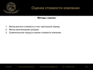 Оценка стоимости компании 
Методы оценки: 
1. Метод расчета стоимости в пост прогнозный период. 
2. Метод капитализации доходов. 
3. Сравнительный подход в оценке стоимости компании. 
16.12.2014 | web: www.ButurlinovskyLVZ.ru | mail: ButurlinovskyLVZ@gmail.com | tel: +7 (47361) 47-702 | 266 
 