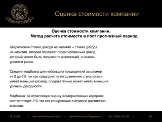 Оценка стоимости компании 
Оценка стоимости компании. 
Метод расчета стоимости в пост прогнозный период 
Безрисковая ставка дохода на капитал – ставка дохода 
на капитал, которая отражает гарантированный доход, 
который может быть получен от инвестиций с низким 
уровнем риска. 
Средняя надбавка для небольших предприятий за размер 
от 2 до 6% так как предприятие по сравнению с аналогами 
имеет меньший размер, следовательно может иметь меньший 
уровень доходности. 
Надбавка за отраслевую оценку альтернативных издержек 
соответствует 3 % так как конкуренция в отрасли достаточно 
высокая. 
16.12.2014 | web: www.ButurlinovskyLVZ.ru | mail: ButurlinovskyLVZ@gmail.com | tel: +7 (47361) 47-702 | 267 
 