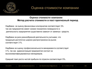 Оценка стоимости компании 
Оценка стоимости компании 
Метод расчета стоимости в пост прогнозный период 
Надбавка за оценку финансовых альтернатив соответствует 3% 
так как предприятие имеет низкие показатели ликвидности и 
деятельность предприятия существенно зависит от заемных средств. 
Надбавка за риск разнообразной деятельности учитывая, что 
продукция достаточно широко распространена на рынке 
соответствует 3 %. 
Надбавка за оценку профессиональности менеджмента соответствует 
3 %, так как администрация предприятия состоит из 
высококвалифицированных менеджеров. 
Средний темп роста чистой прибыли по отрасли соответствует 5%. 
16.12.2014 | web: www.ButurlinovskyLVZ.ru | mail: ButurlinovskyLVZ@gmail.com | tel: +7 (47361) 47-702 | 268 
 