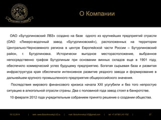 О Компании 
ОАО «Бутурлиновский ЛВЗ» создано на базе одного из крупнейших предприятий отрасли 
(ОАО «Ликеро-водочный завод «Бутурлиновский»), расположенных на территории 
Центрально-Черноземного региона в центре Европейской части России – Бутурлиновский 
район, г. Бутурлиновка. Исторически выгодное месторасположение, выбранное 
непосредственно графом Бутурлиным при основании винных складов еще в 1901 году, 
обеспечило коммерческий успех будущему предприятию. Богатая сырьевая база и развитая 
инфраструктура края обеспечили интенсивное развитие уездного завода и формирование в 
дальнейшем крупного промышленного предприятия общероссийского значения. 
Последствия мирового финансового кризиса начала XXI усугубили и без того непростую 
ситуацию в алкогольной отрасли страны. Два с половиной года завод стоял в банкротстве. 
10 февраля 2012 года учредительным собранием принято решение о создании общества. 
16.12.2014 | web: www.ButurlinovskyLVZ.ru | mail: ButurlinovskyLVZ@gmail.com | tel: +7 (47361) 47-702 | 27 
 