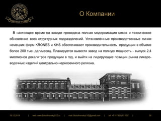 О Компании 
В настоящее время на заводе проведена полная модернизация цехов и техническое 
обновление всех структурных подразделений. Установленные производственные линии 
немецких фирм KRONES и KHS обеспечивают производительность продукции в объеме 
более 200 тыс. дал/месяц. Планируется вывести завод на полную мощность - выпуск 2,4 
миллионов декалитров продукции в год, и выйти на лидирующие позиции рынка ликеро- 
водочных изделий центрально-черноземного региона. 
16.12.2014 | web: www.ButurlinovskyLVZ.ru | mail: ButurlinovskyLVZ@gmail.com | tel: +7 (47361) 47-702 | 30 
 