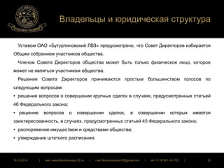 Владельцы и юридическая структура 
Уставом ОАО «Бутурлиновский ЛВЗ» предусмотрено, что Совет Директоров избирается 
Общим собранием участников общества. 
Членом Совета Директоров общества может быть только физическое лицо, которое 
может не являться участником общества. 
Решения Совета Директоров принимаются простым большинством голосов по 
следующим вопросам: 
• решение вопросов о совершении крупных сделок в случаях, предусмотренных статьей 
46 Федерального закона; 
• решение вопросов о совершении сделок, в совершении которых имеется 
заинтересованность, в случаях, предусмотренных статьей 45 Федерального закона; 
• распоряжение имуществом и средствами общества; 
• утверждение штатного расписания; 
16.12.2014 | web: www.ButurlinovskyLVZ.ru | mail: ButurlinovskyLVZ@gmail.com | tel: +7 (47361) 47-702 | 33 
 