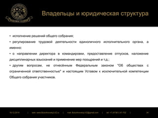 Владельцы и юридическая структура 
• исполнение решений общего собрания; 
• регулирование трудовой деятельности единоличного исполнительного органа, а 
именно: 
• о направлении директора в командировки, предоставление отпусков, наложение 
дисциплинарных взысканий и применение мер поощрений и т.д.; 
• другим вопросам, не отнесённым Федеральным законом "Об обществах с 
ограниченной ответственностью" и настоящим Уставом к исключительной компетенции 
Общего собрания участников. 
16.12.2014 | web: www.ButurlinovskyLVZ.ru | mail: ButurlinovskyLVZ@gmail.com | tel: +7 (47361) 47-702 | 34 
 