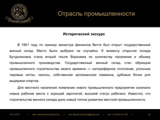 Отрасль промышленности 
Исторический экскурс 
В 1901 году по приказу министра финансов Витте был открыт государственный 
винный склад. Место было выбрано не случайно. К моменту открытия склада 
Бутурлиновка стала второй после Воронежа по количеству населения и объему 
промышленного производства. Государственный винный склад стал образцом 
промышленного строительства своего времени — калориферное отопление, угольные 
паровые котлы, насосы, собственная артезианская скважина, дубовые бочки для 
выдержки спиртов. 
Для местного населения появление нового промышленного предприятия означало 
новые рабочие места с хорошей зарплатой, высокий статус рабочего. Известно, что 
строительство винного склада дало новый толчок развитию местной промышленности. 
16.12.2014 | web: www.ButurlinovskyLVZ.ru | mail: ButurlinovskyLVZ@gmail.com | tel: +7 (47361) 47-702 | 36 
 