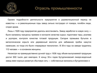 Отрасль промышленности 
Однако подробности деятельности предприятия в дореволюционный период не 
известны — в революционные годы завод сильно пострадал от пожара, погибли люди, 
сгорел архив. 
Лишь к 1928 году предприятие удалось восстановить. Завод заработал в новую силу — 
были налажены процессы приемки и контроля качества сырья, подготовки тары, розлива 
и укупорки, контроля качества готовой продукции. Сегодня промывка бутылок в 
металлическом корыте или деревянный молоток для забивания пробок кажутся 
наивными, но тогда это были «передовые технологии». В 30-е годы на заводе трудились 
112 человек — в основном женщины. 
Несмотря на преимущественно ручной труд к 1936 году объем выпускаемой продукции 
достиг 600 тысяч дал ежегодно. К концу 30-х годов Бутурлиновский ликеро-водочный 
завод имел хорошо развитую сбытовую сеть — собственные магазины в Бутурлиновке и 
 